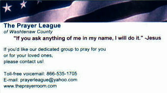 This is what the business card says: If you would like our dedicated group to pray for you or for a loved one, don't hesistate to contact us! toll free voicemail: 1-866-535-1705 email: prayerleague@yahoo.com www.theprayerroom.com